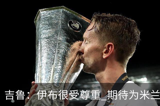 吉鲁：伊布很受尊重 期待为米兰取得伟大的成就