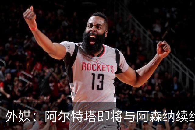 外媒：阿尔特塔即将与阿森纳续约，新合同期限至少3年