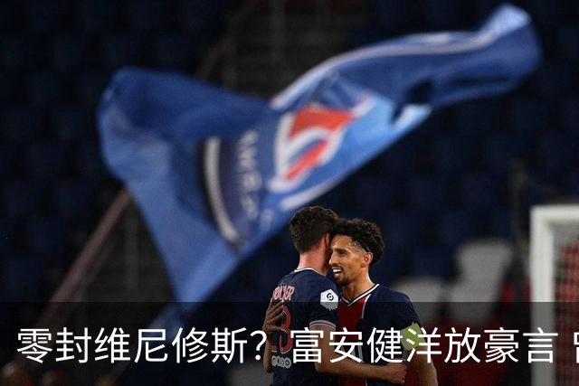 零封维尼修斯？富安健洋放豪言 曾成功防住萨拉赫孙兴慜