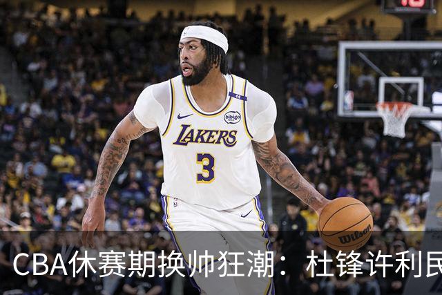 CBA休赛期换帅狂潮：杜锋许利民郑永刚潘江领衔离任 北控新主帅未官宣